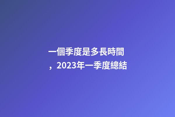 一個季度是多長時間，2023年一季度總結-第1張-觀點-玄機派